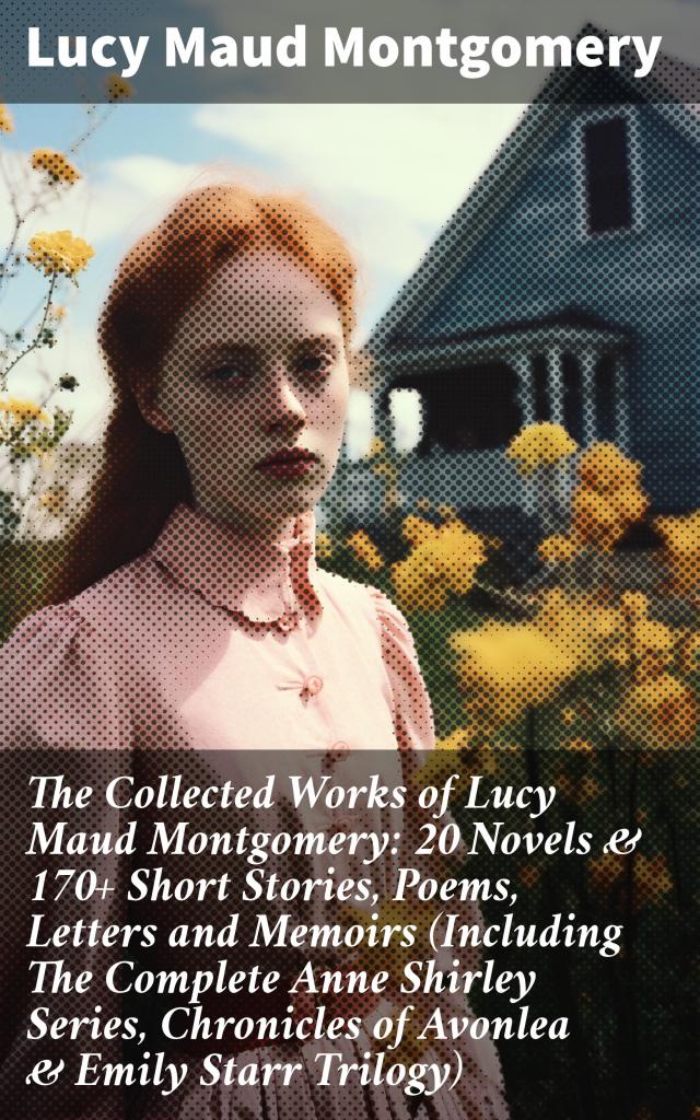 The Collected Works of Lucy Maud Montgomery: 20 Novels & 170+ Short Stories, Poems, Letters and Memoirs (Including The Complete Anne Shirley Series, Chronicles of Avonlea & Emily Starr Trilogy)