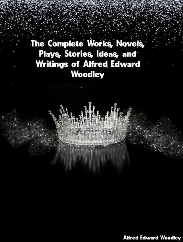 The Complete Works, Novels, Plays, Stories, Ideas, and Writings of Alfred Edward Woodley