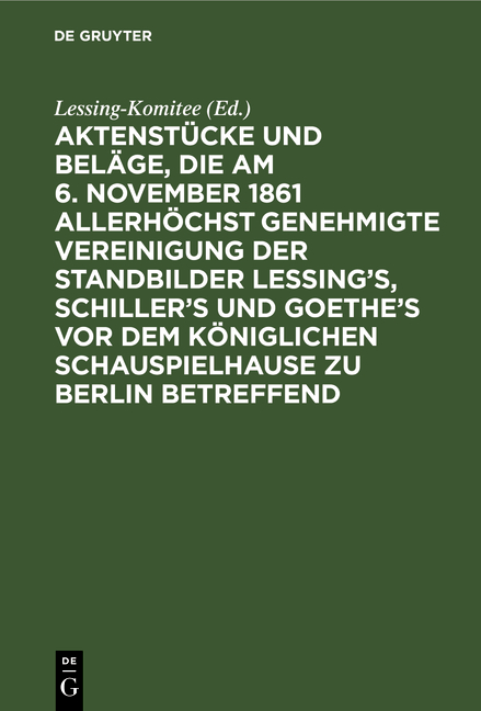 Aktenstücke und Beläge, die am 6. November 1861 allerhöchst genehmigte Vereinigung der Standbilder Lessing's, Schiller's und Goethe's vor dem Königlichen Schauspielhause zu Berlin betreffend