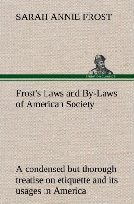 Frost's Laws and By-Laws of American Society A condensed but thorough treatise on etiquette and its usages in America, containing plain and reliable directions for deportment in every situation in life.