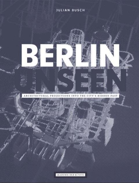 Julian Busch, Berlin Unseen. Architectural Projections into the City's Hidden Past