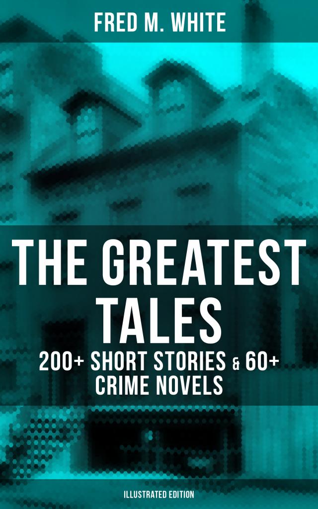 The Greatest Tales of Fred M. White: 200+ Short Stories & 60+ Crime Novels (Illustrated Edition)